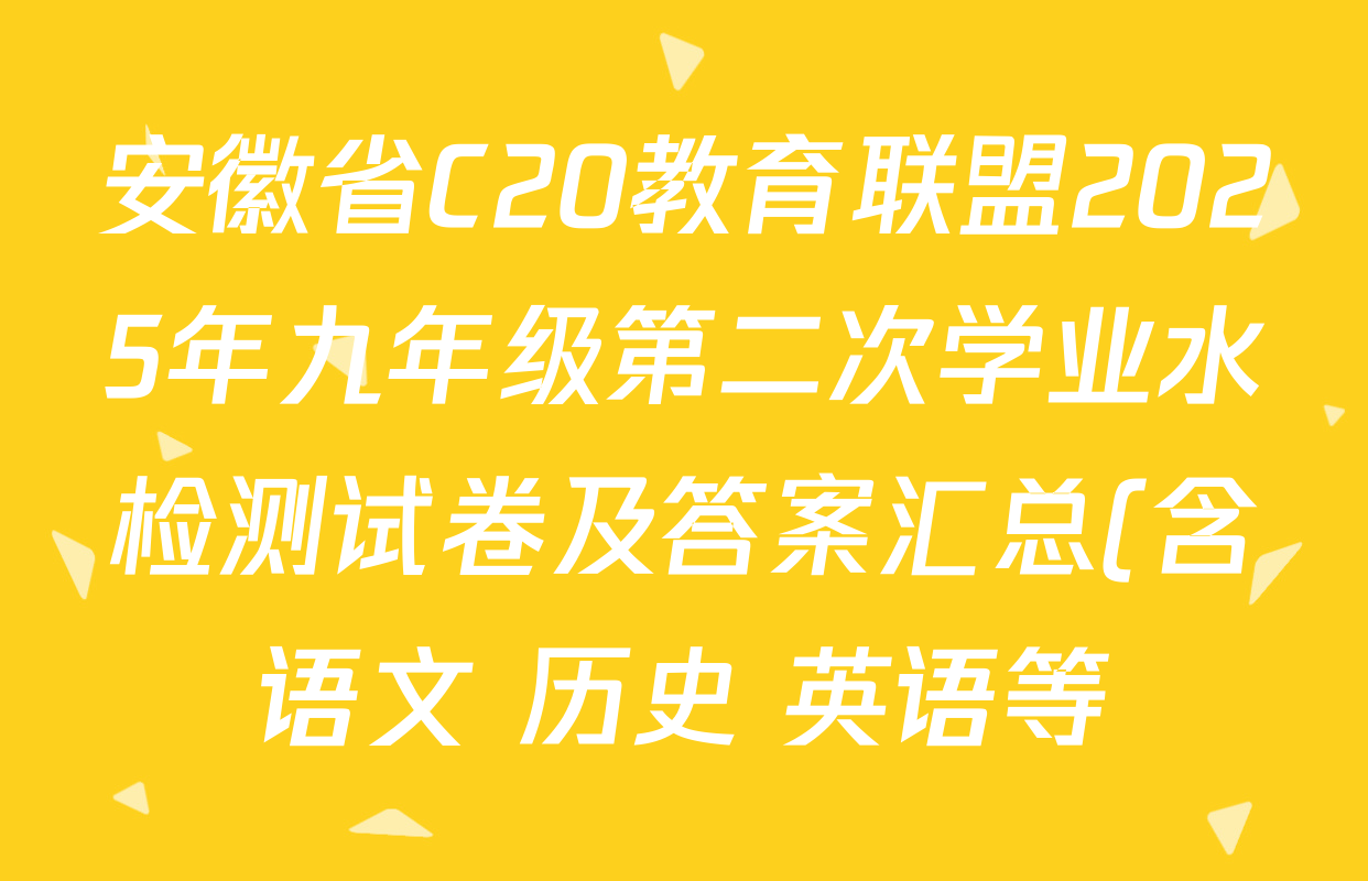 安徽省C20教育联盟2025年九年级第二次学业水检测试卷及答案汇总(含语文 历史 英语等) 安徽省C20教育联盟2025年九年级第二次学业水检测试卷及答案汇总(含语文 历史 英语等)